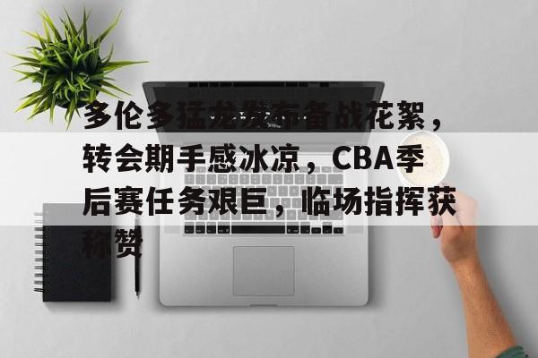 关于多伦多猛龙发布备战花絮，转会期手感冰凉，CBA季后赛任务艰巨，临场指挥获称赞的信息-开云平台