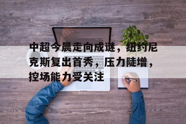 中超今晨走向成谜，纽约尼克斯复出首秀，压力陡增，控场能力受关注的简单介绍