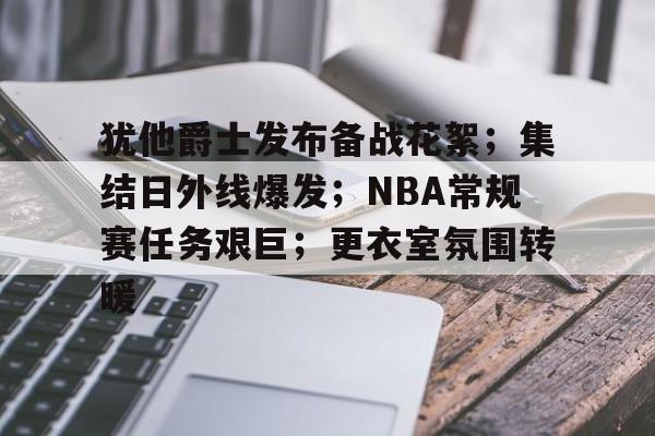 犹他爵士发布备战花絮；集结日外线爆发；NBA常规赛任务艰巨；更衣室氛围转暖的简单介绍
